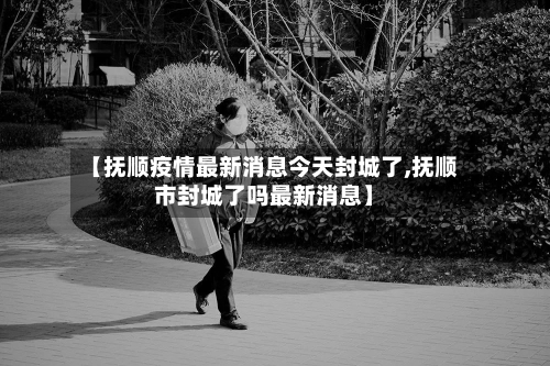 【抚顺疫情最新消息今天封城了,抚顺市封城了吗最新消息】