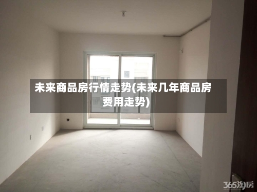 未来商品房行情走势(未来几年商品房费用走势)
