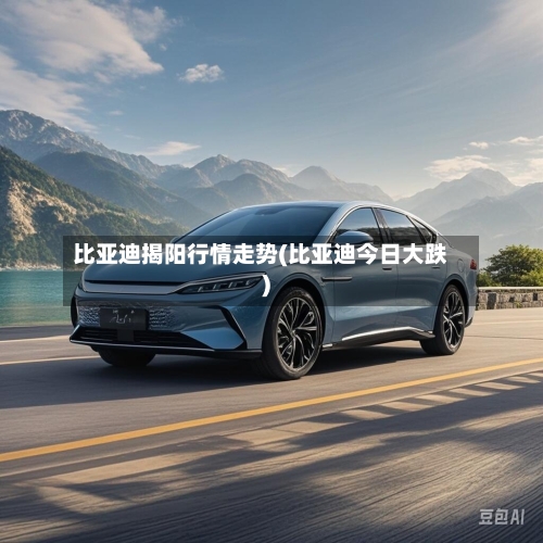 比亚迪揭阳行情走势(比亚迪今日大跌)