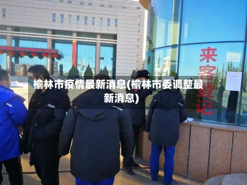 榆林市疫情最新消息(榆林市委调整最新消息)