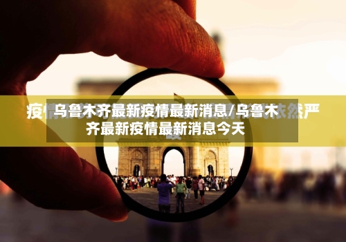 乌鲁木齐最新疫情最新消息/乌鲁木齐最新疫情最新消息今天