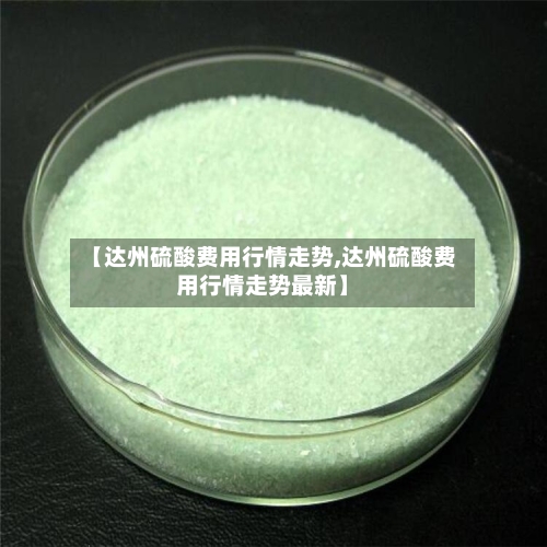 【达州硫酸费用行情走势,达州硫酸费用行情走势最新】