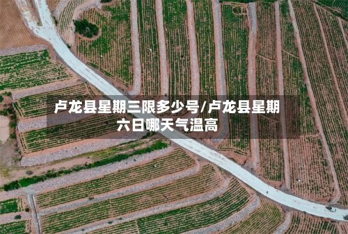 卢龙县星期三限多少号/卢龙县星期六日哪天气温高
