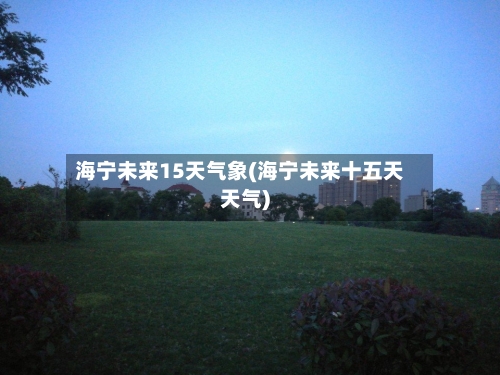 海宁未来15天气象(海宁未来十五天天气)