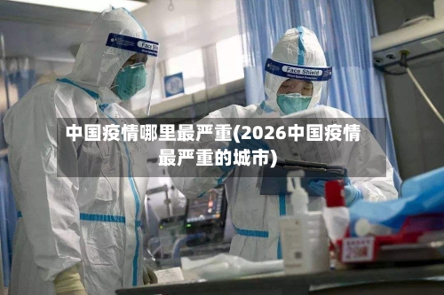 中国疫情哪里最严重(2026中国疫情最严重的城市)